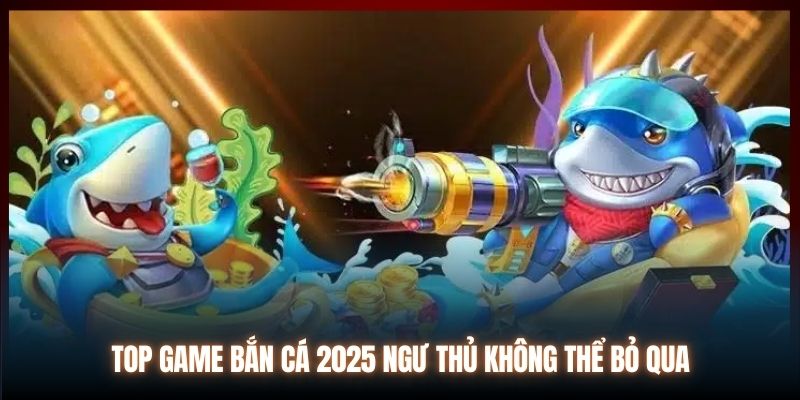 Top Game Bắn Cá 2025 Ngư Thủ Không Thể Bỏ Qua